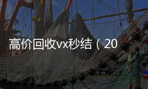 高价回收vx秒结vx回收联系方式（2021高价回收vx秒结）